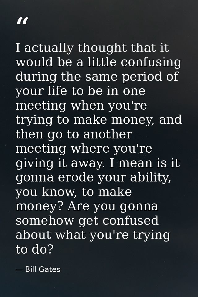 I actually thought that it would be a little confusing during the same period of your life to be in one meeting when you — Bill Gates