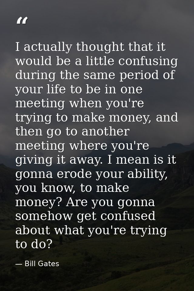 I actually thought that it would be a little confusing during the same period of your life to be in one meeting when you — Bill Gates