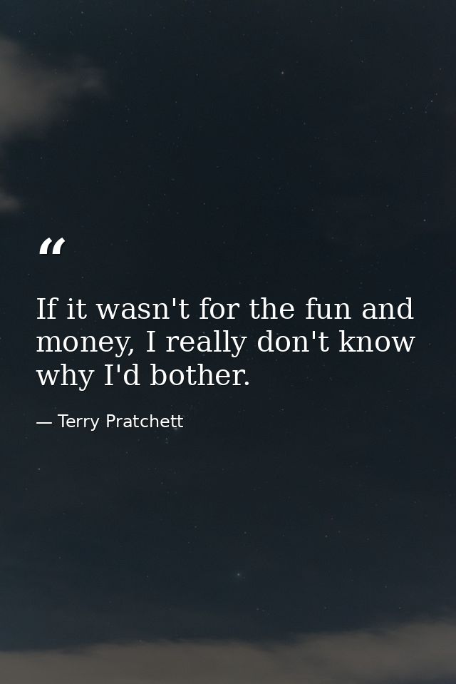 If it wasn't for the fun and money, I really don't know why I'd bother. — Terry Pratchett