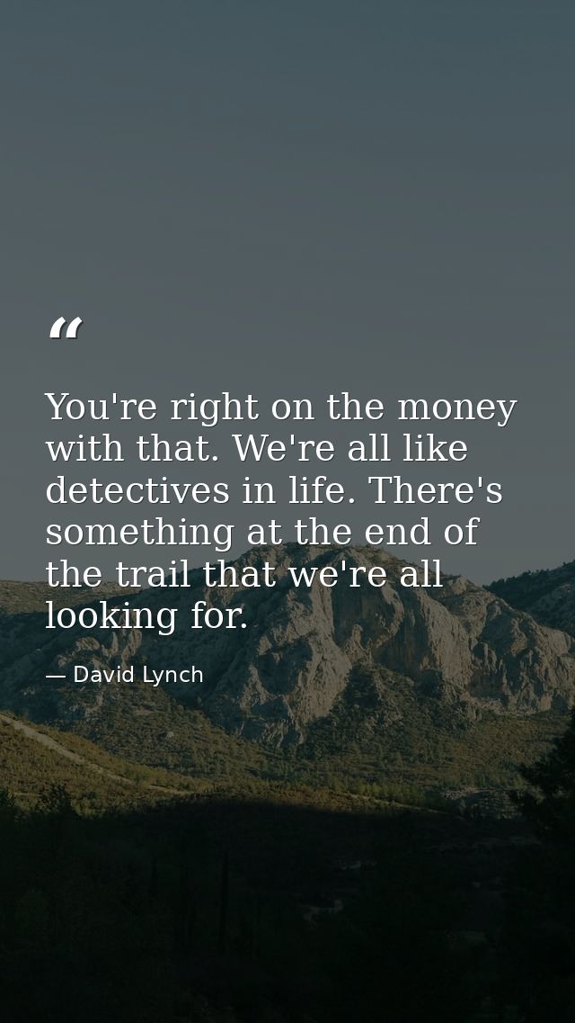 You're right on the money with that. We're all like detectives in life. There's something at the end of the trail that w — David Lynch