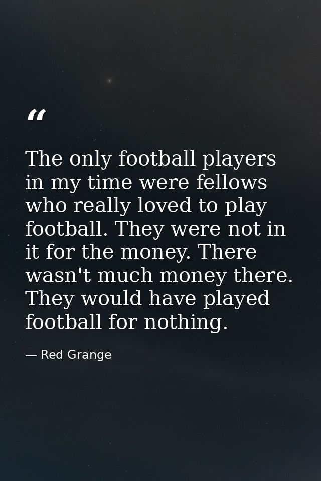 The only football players in my time were fellows who really loved to play football. They were not in it for the money.  — Red Grange