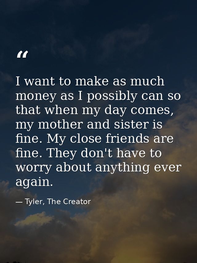 I want to make as much money as I possibly can so that when my day comes, my mother and sister is fine. My close friends — Tyler, The Creator
