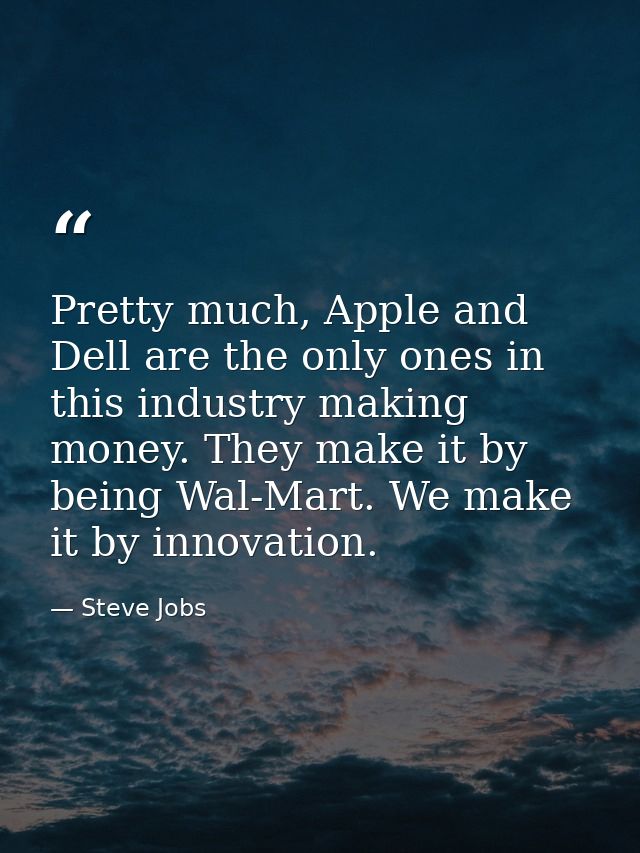 Pretty much, Apple and Dell are the only ones in this industry making money. They make it by being Wal-Mart. We make it  — Steve Jobs
