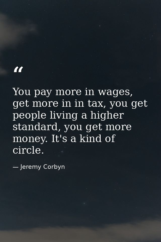 You pay more in wages, get more in in tax, you get people living a higher standard, you get more money. It's a kind of c — Jeremy Corbyn
