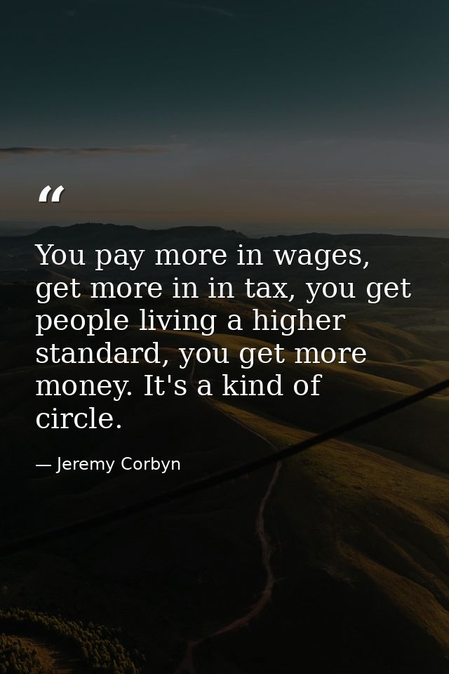 You pay more in wages, get more in in tax, you get people living a higher standard, you get more money. It's a kind of c — Jeremy Corbyn