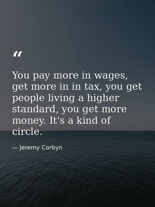 You pay more in wages, get more in in tax, you get people living a higher standard, you get more money. It's a kind of c — Jeremy Corbyn