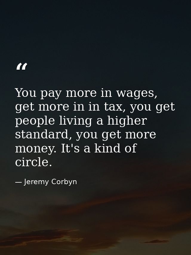 You pay more in wages, get more in in tax, you get people living a higher standard, you get more money. It's a kind of c — Jeremy Corbyn