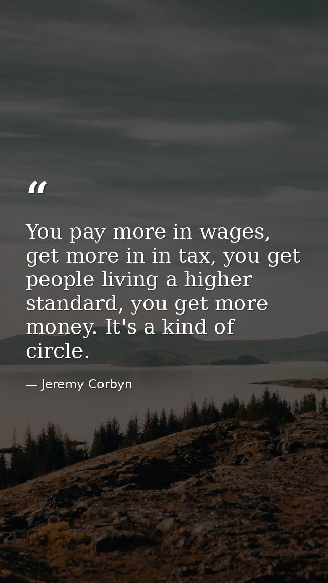 You pay more in wages, get more in in tax, you get people living a higher standard, you get more money. It's a kind of c — Jeremy Corbyn