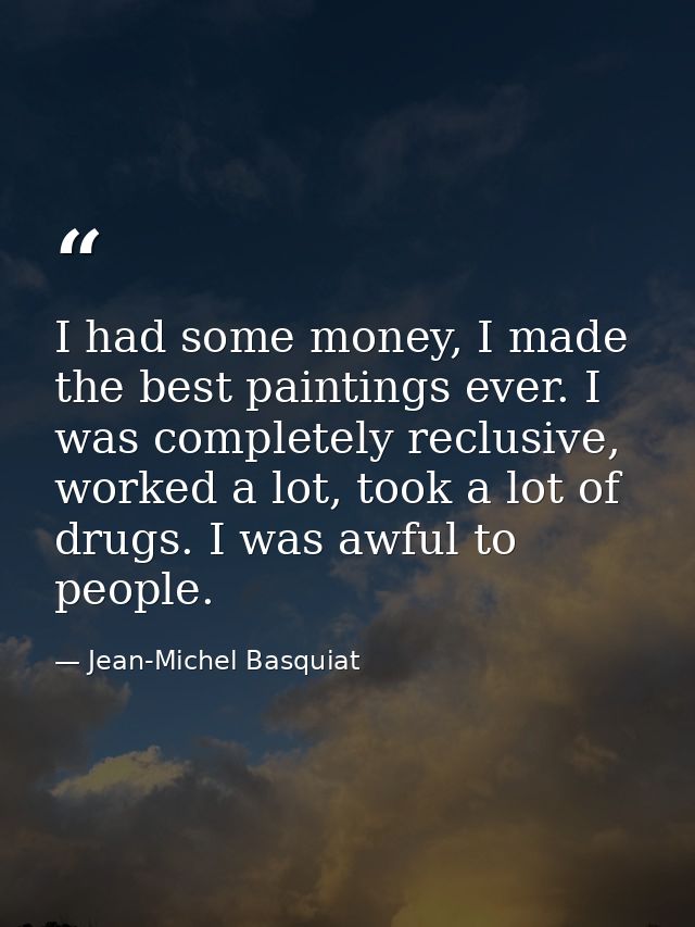 I had some money, I made the best paintings ever. I was completely reclusive, worked a lot, took a lot of drugs. I was a — Jean-Michel Basquiat