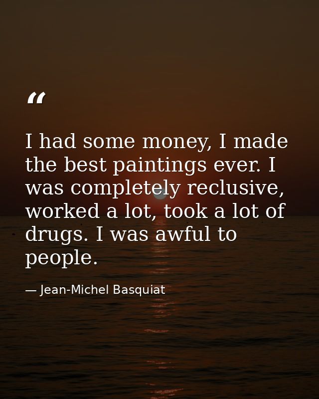 I had some money, I made the best paintings ever. I was completely reclusive, worked a lot, took a lot of drugs. I was a — Jean-Michel Basquiat