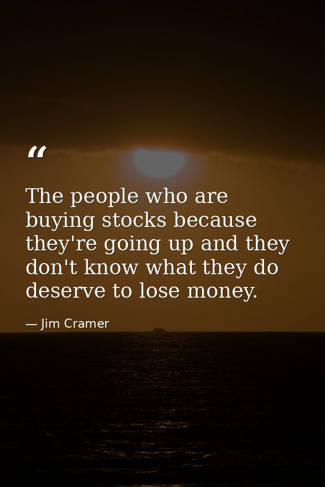 The people who are buying stocks because they're going up and they don't know what they do deserve to lose money. — Jim Cramer