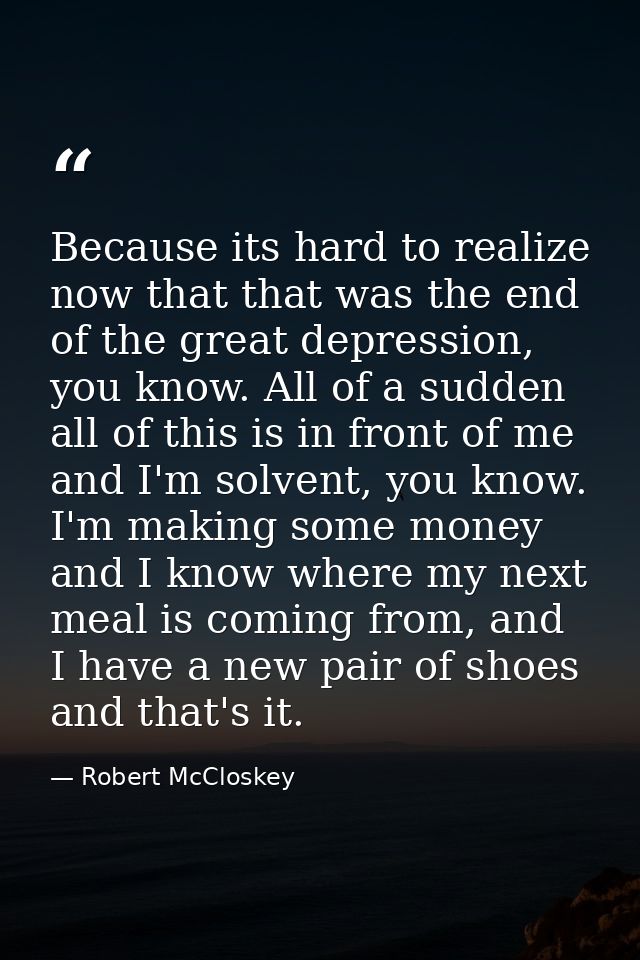 Because its hard to realize now that that was the end of the great depression, you know. All of a sudden all of this is  — Robert McCloskey