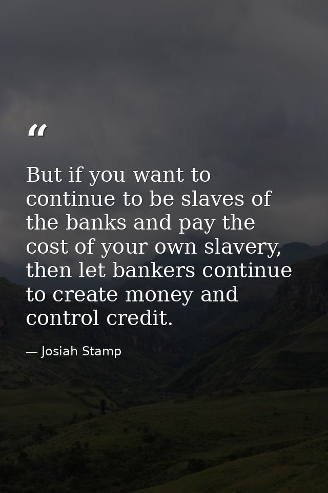 But if you want to continue to be slaves of the banks and pay the cost of your own slavery, then let bankers continue to — Josiah Stamp