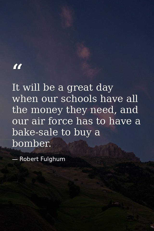 It will be a great day when our schools have all the money they need, and our air force has to have a bake-sale to buy a — Robert Fulghum