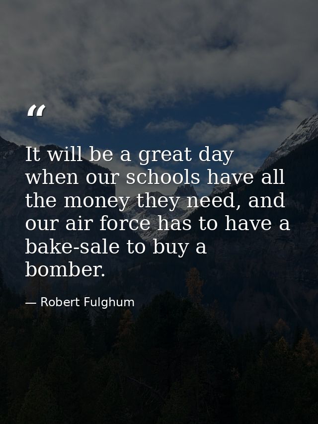 It will be a great day when our schools have all the money they need, and our air force has to have a bake-sale to buy a — Robert Fulghum