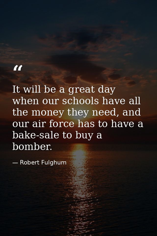 It will be a great day when our schools have all the money they need, and our air force has to have a bake-sale to buy a — Robert Fulghum