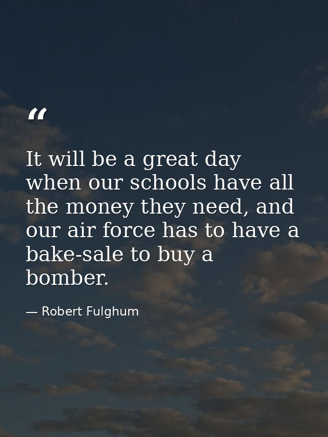 It will be a great day when our schools have all the money they need, and our air force has to have a bake-sale to buy a — Robert Fulghum