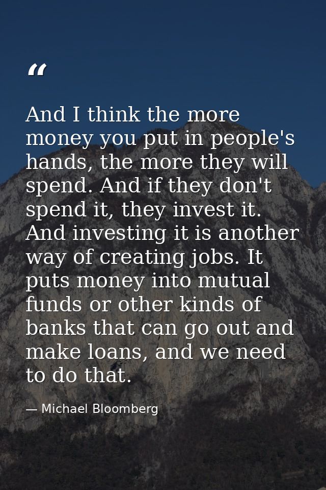 And I think the more money you put in people's hands, the more they will spend. And if they don't spend it, they invest  — Michael Bloomberg