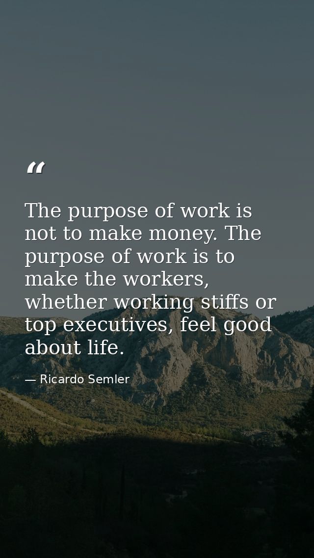 The purpose of work is not to make money. The purpose of work is to make the workers, whether working stiffs or top exec — Ricardo Semler