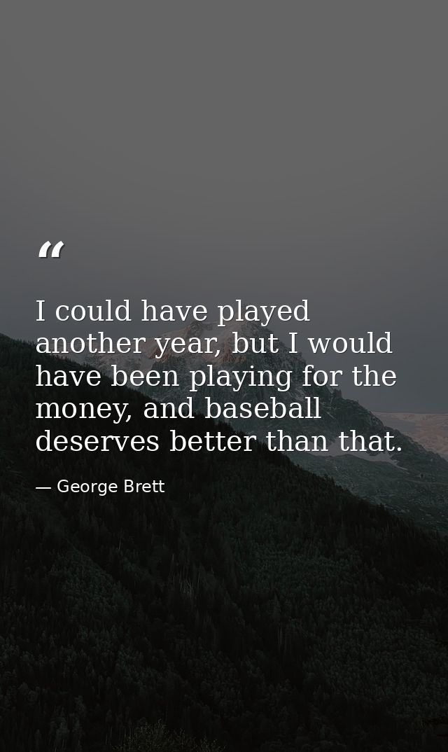 I could have played another year, but I would have been playing for the money, and baseball deserves better than that. — George Brett