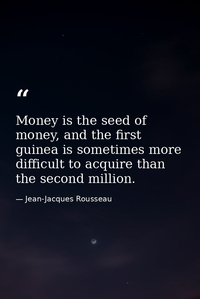 Money is the seed of money, and the first guinea is sometimes more difficult to acquire than the second million. — Jean-Jacques Rousseau
