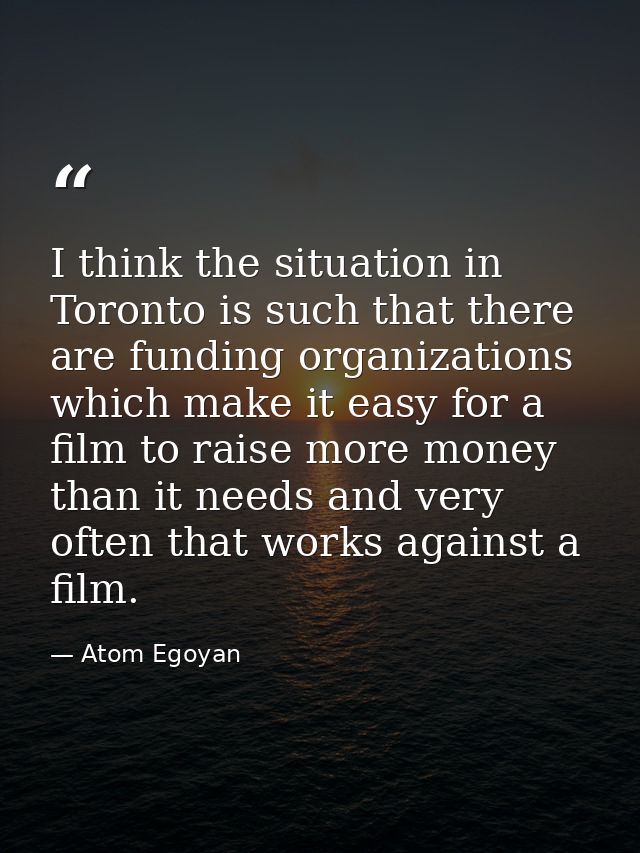 I think the situation in Toronto is such that there are funding organizations which make it easy for a film to raise mor — Atom Egoyan