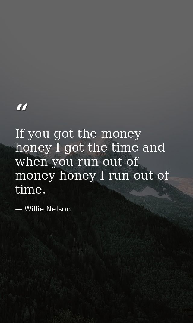 If you got the money honey I got the time and when you run out of money honey I run out of time. — Willie Nelson