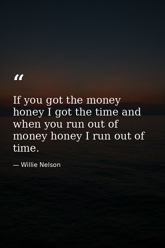 If you got the money honey I got the time and when you run out of money honey I run out of time. — Willie Nelson