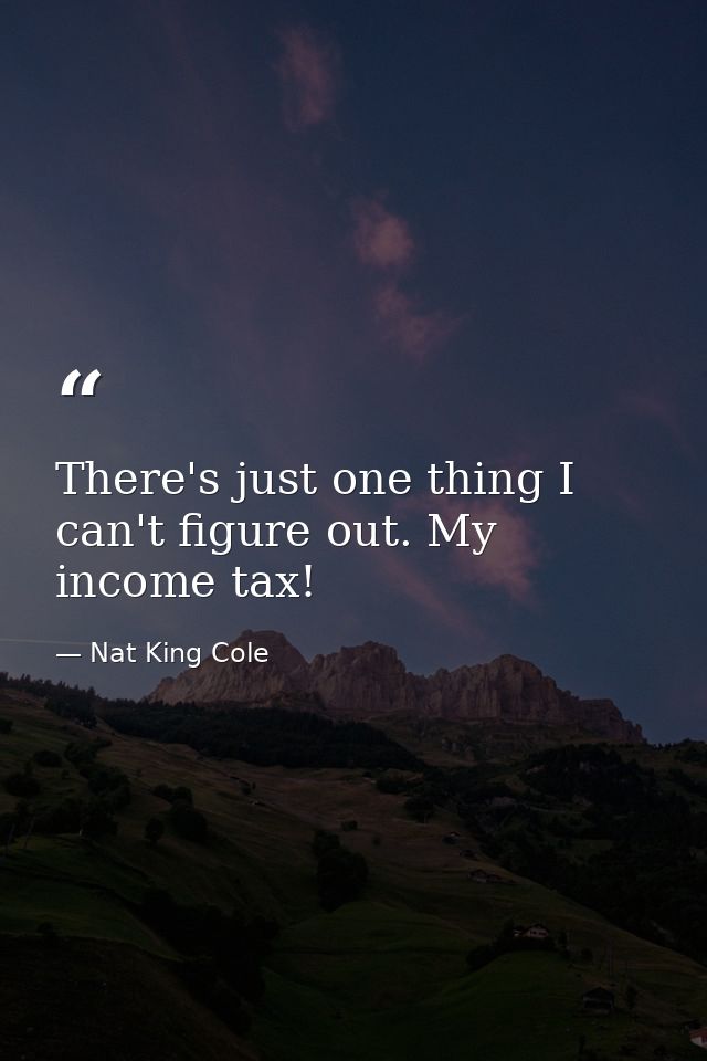 There's just one thing I can't figure out. My income tax! — Nat King Cole