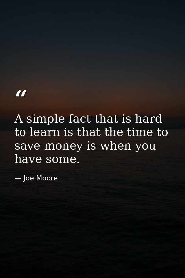 A simple fact that is hard to learn is that the time to save money is when you have some. — Joe Moore