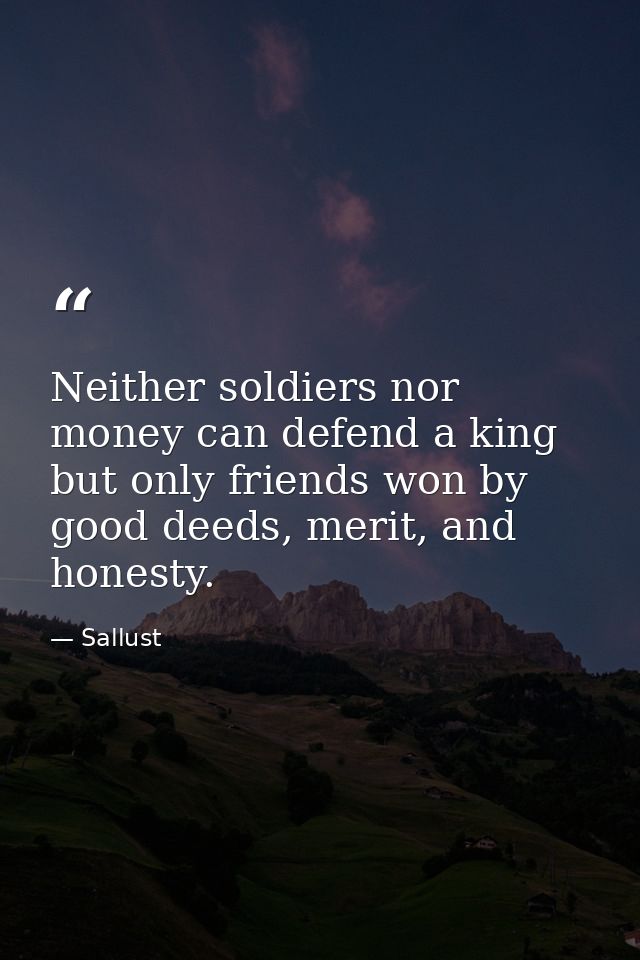 Neither soldiers nor money can defend a king but only friends won by good deeds, merit, and honesty. — Sallust