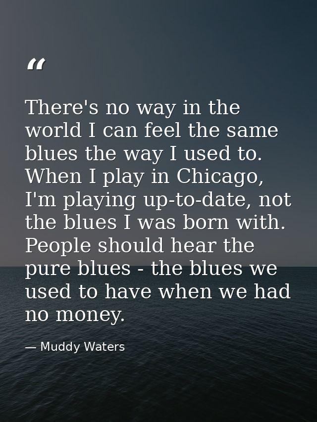 There's no way in the world I can feel the same blues the way I used to. When I play in Chicago, I'm playing up-to-date, — Muddy Waters