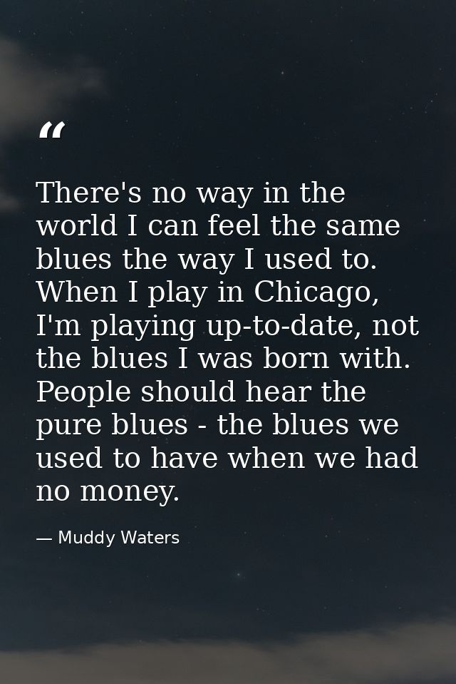 There's no way in the world I can feel the same blues the way I used to. When I play in Chicago, I'm playing up-to-date, — Muddy Waters