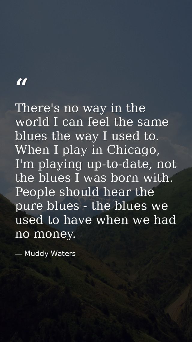 There's no way in the world I can feel the same blues the way I used to. When I play in Chicago, I'm playing up-to-date, — Muddy Waters