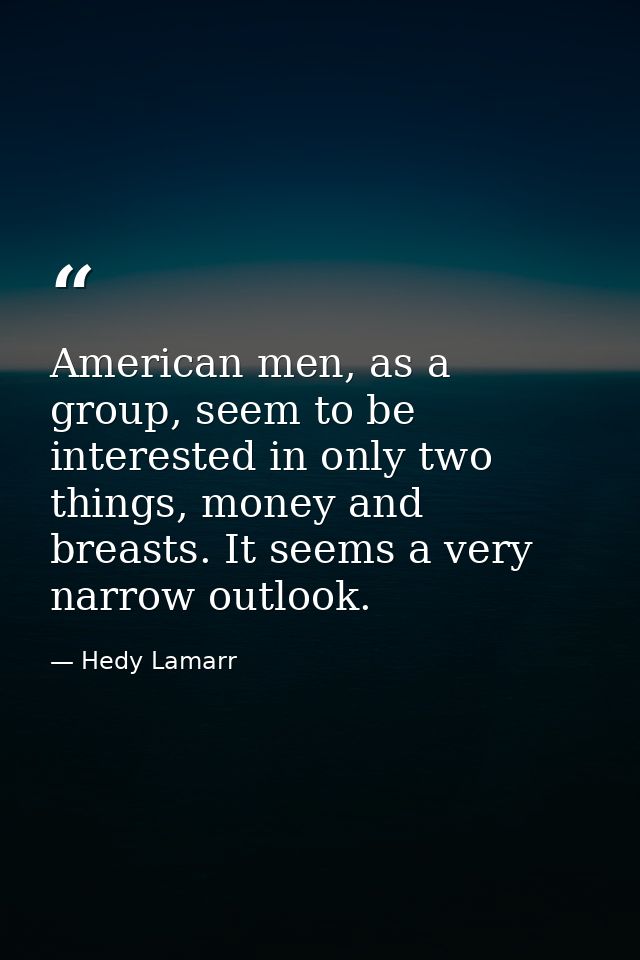 American men, as a group, seem to be interested in only two things, money and breasts. It seems a very narrow outlook. — Hedy Lamarr