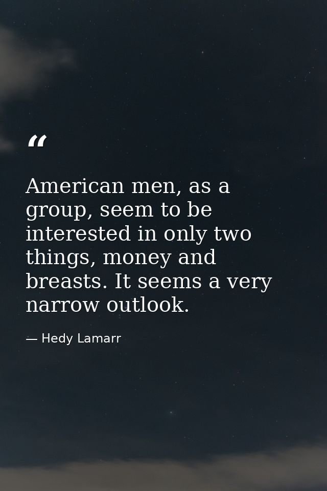American men, as a group, seem to be interested in only two things, money and breasts. It seems a very narrow outlook. — Hedy Lamarr