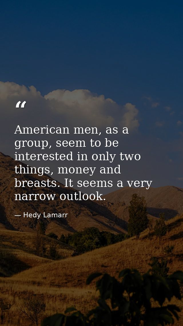 American men, as a group, seem to be interested in only two things, money and breasts. It seems a very narrow outlook. — Hedy Lamarr