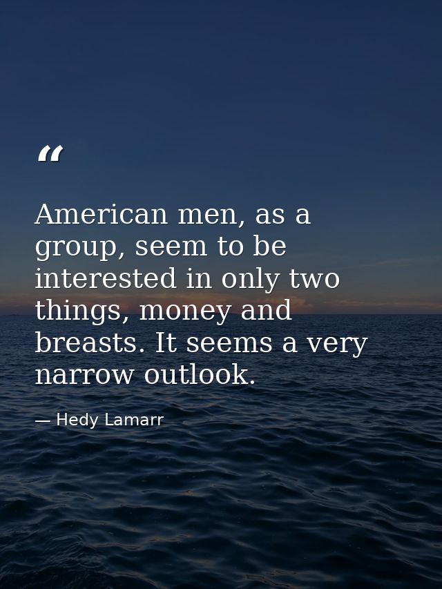 American men, as a group, seem to be interested in only two things, money and breasts. It seems a very narrow outlook. — Hedy Lamarr