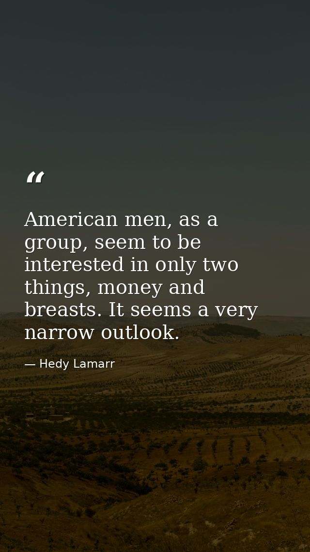 American men, as a group, seem to be interested in only two things, money and breasts. It seems a very narrow outlook. — Hedy Lamarr