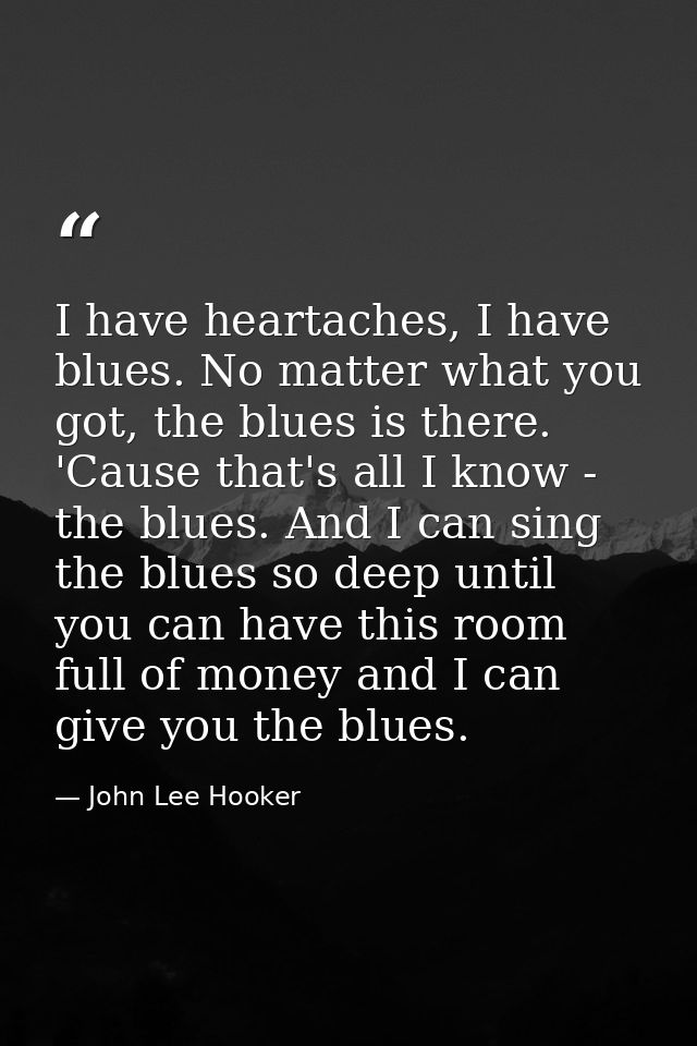 I have heartaches, I have blues. No matter what you got, the blues is there. 'Cause that's all I know - the blues. And I — John Lee Hooker