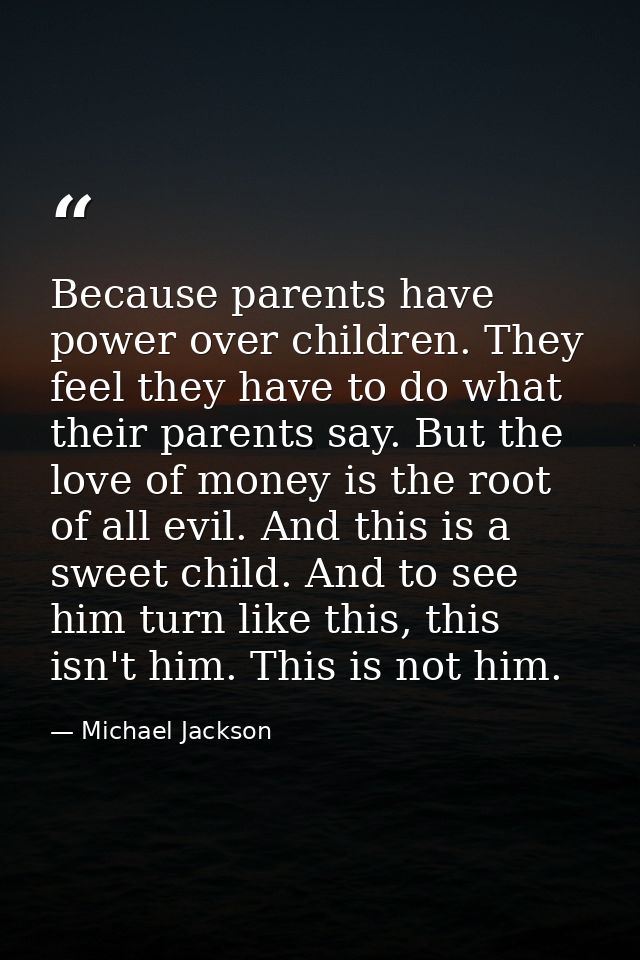Because parents have power over children. They feel they have to do what their parents say. But the love of money is the — Michael Jackson