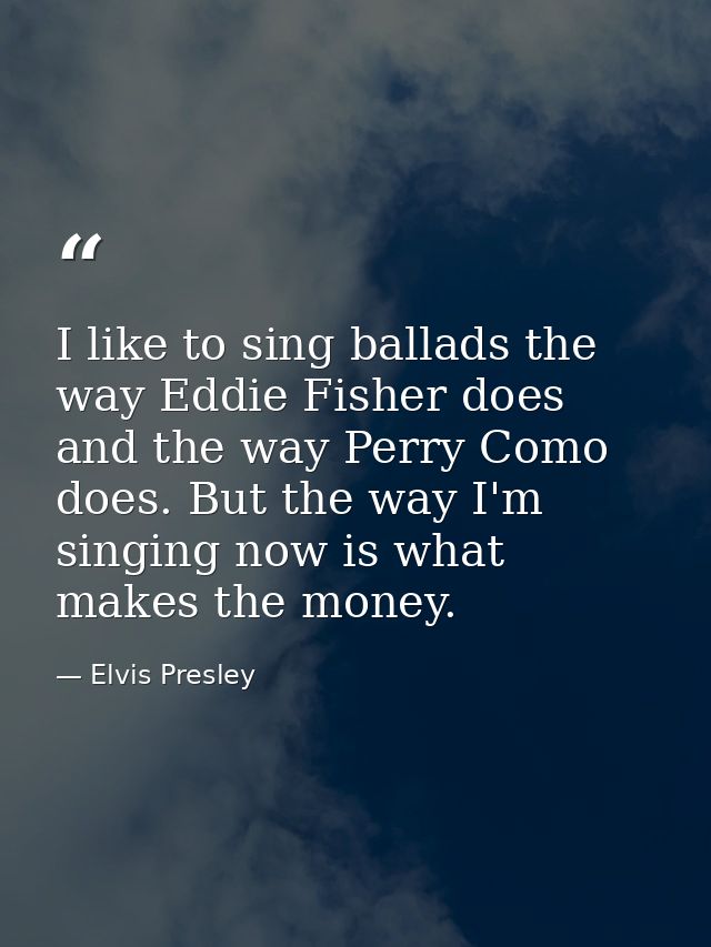 I like to sing ballads the way Eddie Fisher does and the way Perry Como does. But the way I'm singing now is what makes  — Elvis Presley