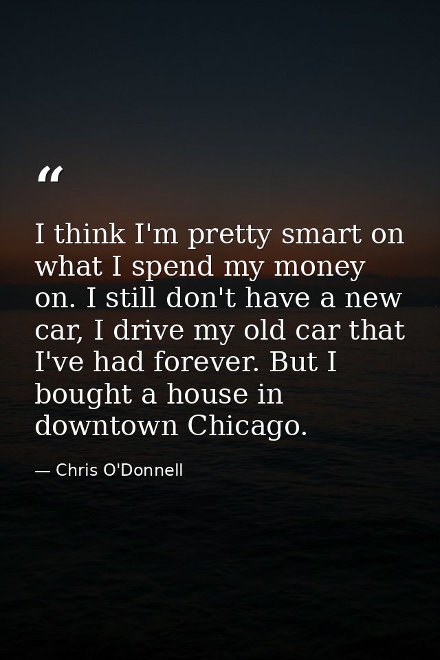 I think I'm pretty smart on what I spend my money on. I still don't have a new car, I drive my old car that I've had for — Chris O'Donnell
