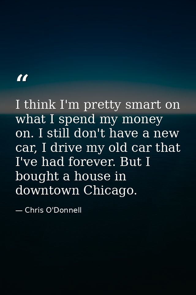 I think I'm pretty smart on what I spend my money on. I still don't have a new car, I drive my old car that I've had for — Chris O'Donnell