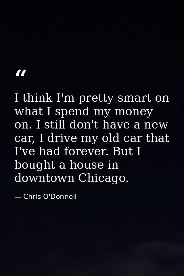 I think I'm pretty smart on what I spend my money on. I still don't have a new car, I drive my old car that I've had for — Chris O'Donnell