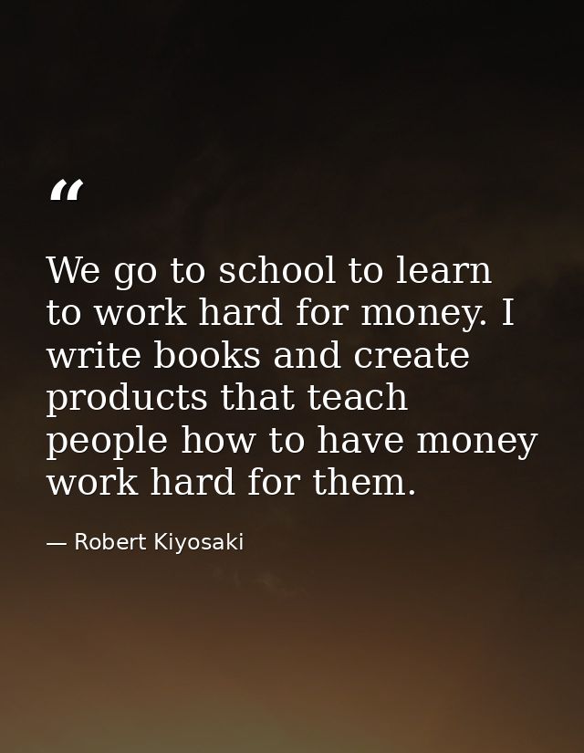We go to school to learn to work hard for money. I write books and create products that teach people how to have money w — Robert Kiyosaki