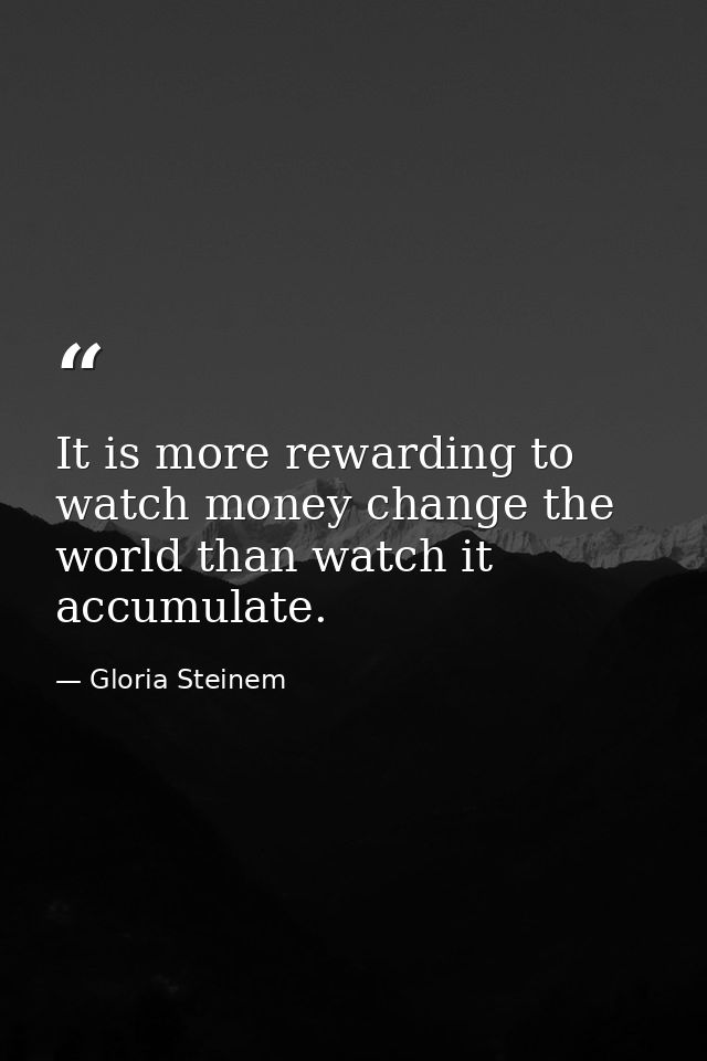 It is more rewarding to watch money change the world than watch it accumulate. — Gloria Steinem