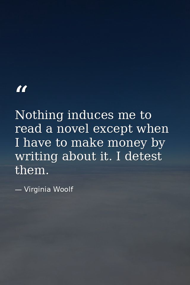 Nothing induces me to read a novel except when I have to make money by writing about it. I detest them. — Virginia Woolf