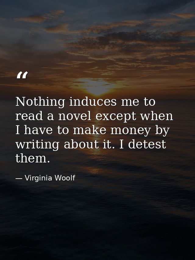 Nothing induces me to read a novel except when I have to make money by writing about it. I detest them. — Virginia Woolf