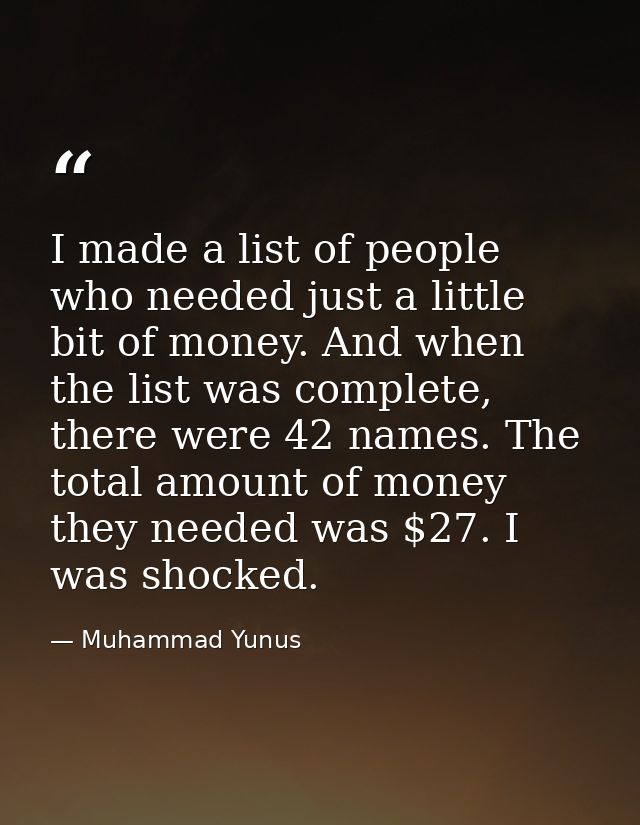 I made a list of people who needed just a little bit of money. And when the list was complete, there were 42 names. The  — Muhammad Yunus